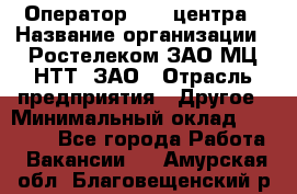 Оператор Call-центра › Название организации ­ Ростелеком ЗАО МЦ НТТ, ЗАО › Отрасль предприятия ­ Другое › Минимальный оклад ­ 17 000 - Все города Работа » Вакансии   . Амурская обл.,Благовещенский р-н